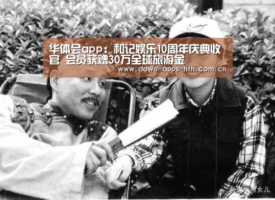华体会app:和记娱乐10周年庆典收官 会员获赠30万全球旅游金(图4) 华体会